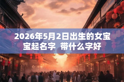 2026年5月2日出生的女宝宝起名字  带什么字好