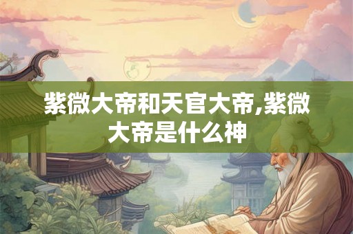 紫微大帝和天官大帝,紫微大帝是什么神