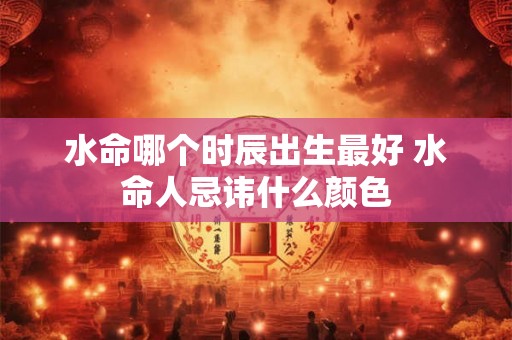 水命哪个时辰出生最好 水命人忌讳什么颜色 水命哪个时辰出生最好 水命人忌讳什么颜色