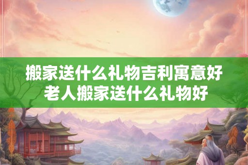 搬家送什么礼物吉利寓意好 老人搬家送什么礼物好
