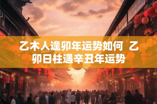 乙木人逢卯年运势如何  乙卯日柱遇辛丑年运势
