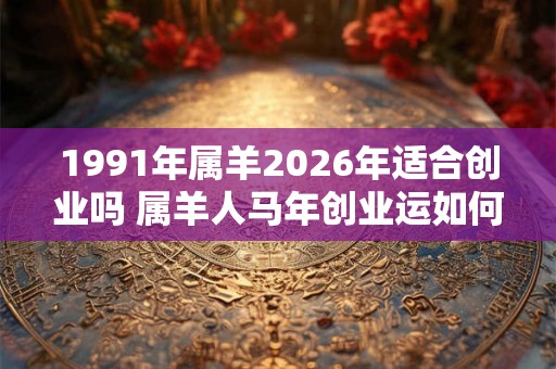 1991年属羊2026年适合创业吗 属羊人马年创业运如何 1991年属羊2026年适合创业吗 属羊人马年创业运如何