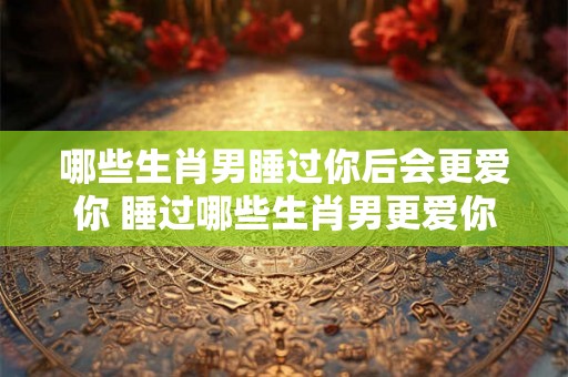 哪些生肖男睡过你后会更爱你 睡过哪些生肖男更爱你