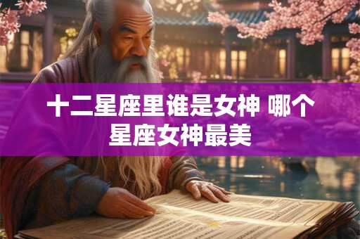 十二星座里谁是女神 哪个星座女神最美