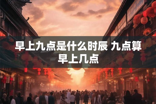 早上九点是什么时辰 九点算早上几点 早上九点是什么时辰 九点算早上几点