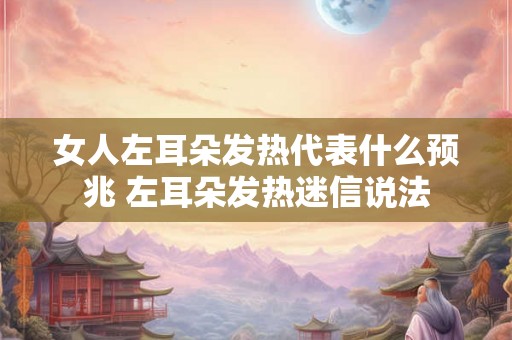 女人左耳朵发热代表什么预兆 左耳朵发热迷信说法
