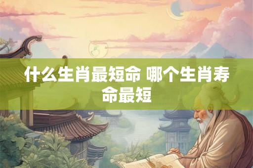 什么生肖最短命 哪个生肖寿命最短 什么生肖最短命 哪个生肖寿命最短