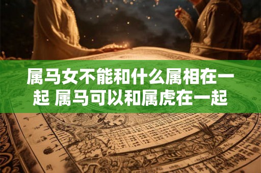 属马女不能和什么属相在一起 属马可以和属虎在一起吗