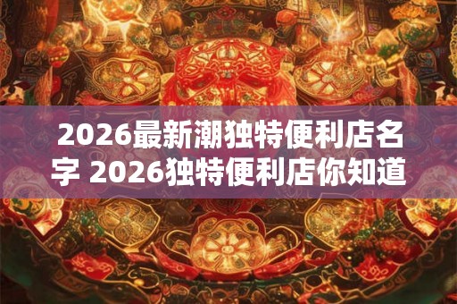 2026最新潮独特便利店名字 2026独特便利店你知道最新潮的名字吗 2026最新潮独特便利店名字 2026独特便利店你知道最新潮的名字吗