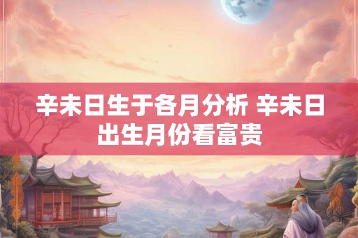 辛未日生于各月分析 辛未日出生月份看富贵 辛未日生于各月分析 辛未日出生月份看富贵