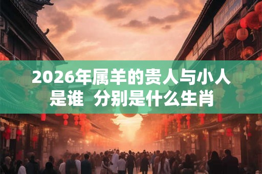 2026年属羊的贵人与小人是谁  分别是什么生肖