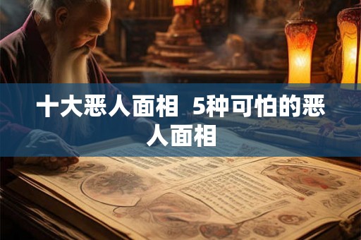 十大恶人面相 5种可怕的恶人面相 十大恶人面相 5种可怕的恶人面相
