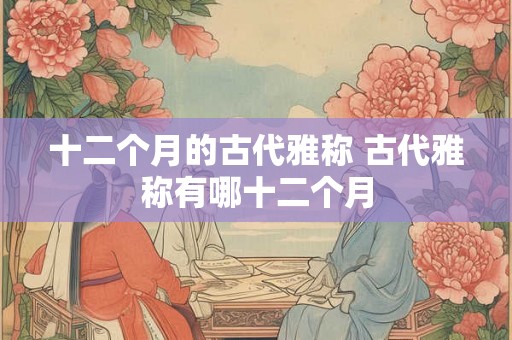 十二个月的古代雅称 古代雅称有哪十二个月 十二个月的古代雅称 古代雅称有哪十二个月