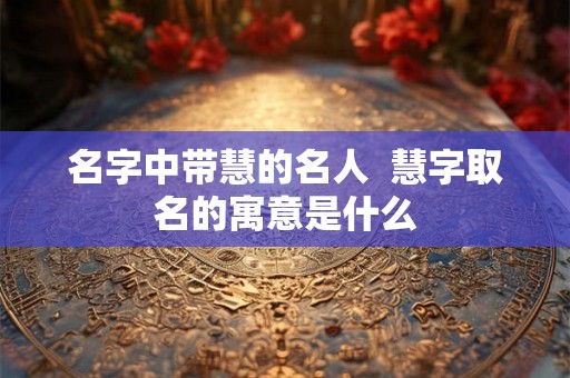 名字中带慧的名人  慧字取名的寓意是什么