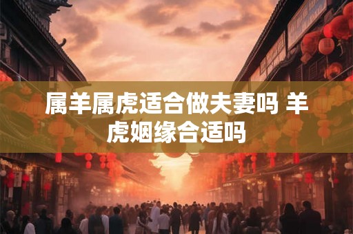 属羊属虎适合做夫妻吗 羊虎姻缘合适吗