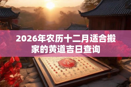 2026年农历十二月适合搬家的黄道吉日查询 2026年农历十二月适合搬家的黄道吉日查询