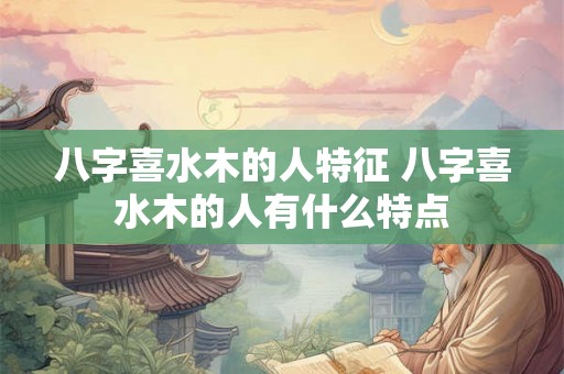 八字喜水木的人特征 八字喜水木的人有什么特点