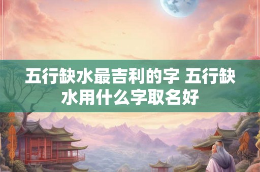 五行缺水最吉利的字 五行缺水用什么字取名好
