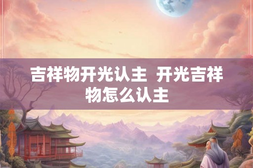 吉祥物开光认主 开光吉祥物怎么认主 吉祥物开光认主 开光吉祥物怎么认主