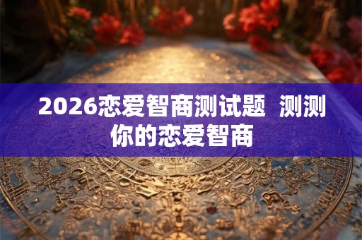 2026恋爱智商测试题 测测你的恋爱智商 2026恋爱智商测试题 测测你的恋爱智商