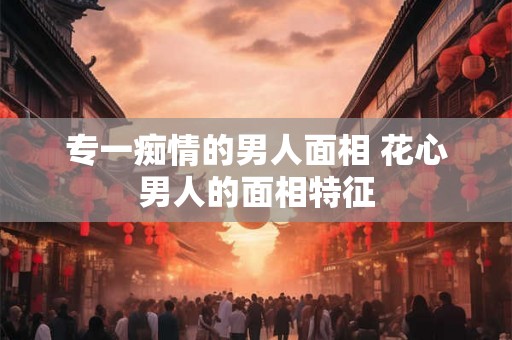 专一痴情的男人面相 花心男人的面相特征