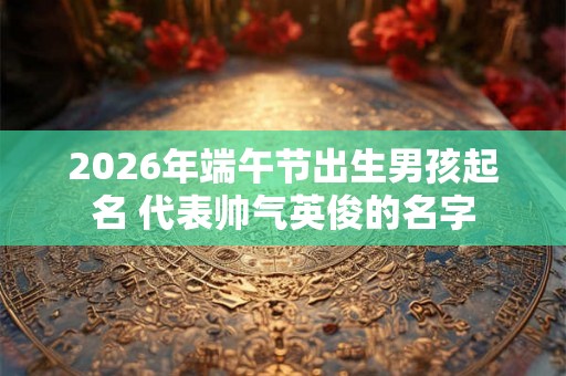 2026年端午节出生男孩起名 代表帅气英俊的名字