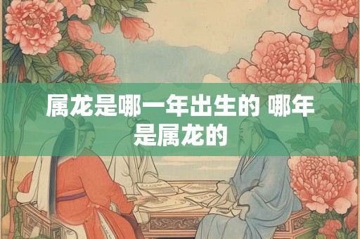 属龙是哪一年出生的 哪年是属龙的 属龙是哪一年出生的 哪年是属龙的
