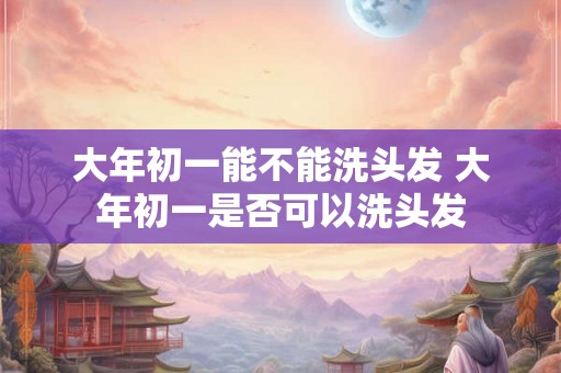 大年初一能不能洗头发 大年初一是否可以洗头发