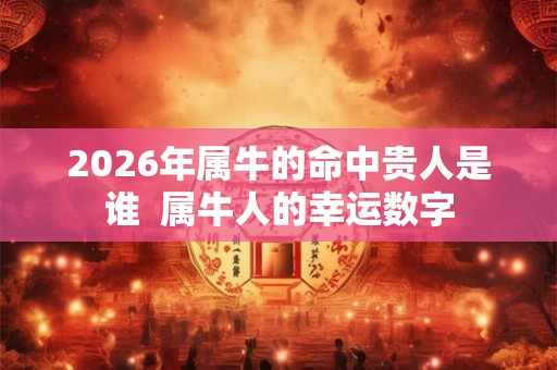 2026年属牛的命中贵人是谁 属牛人的幸运数字 2026年属牛的命中贵人是谁 属牛人的幸运数字