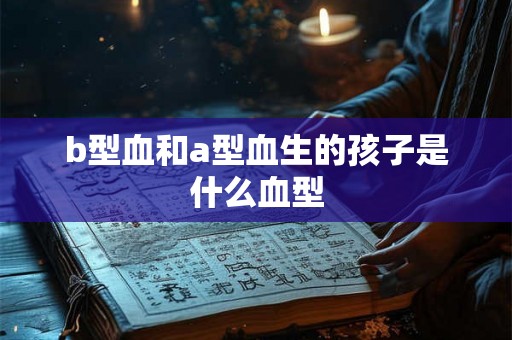 b型血和a型血生的孩子是什么血型 b型血和a型血生的孩子是什么血型