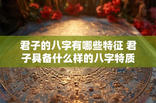 君子的八字有哪些特征 君子具备什么样的八字特质