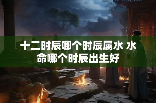 十二时辰哪个时辰属水 水命哪个时辰出生好