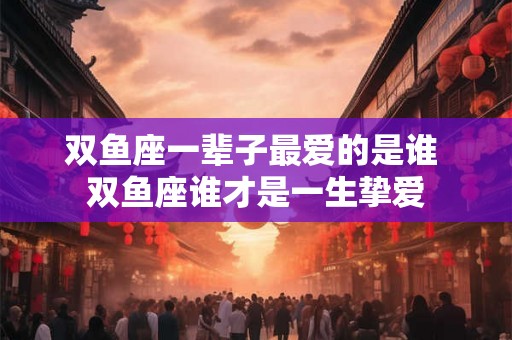 双鱼座一辈子最爱的是谁 双鱼座谁才是一生挚爱