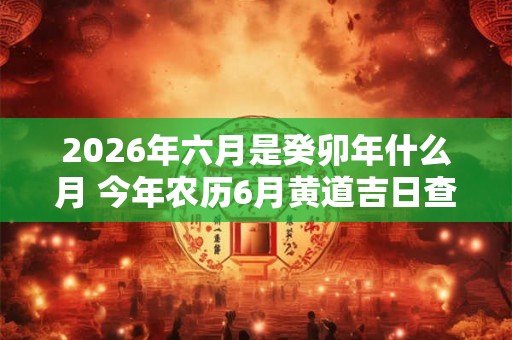 2026年六月是癸卯年什么月 今年农历6月黄道吉日查询