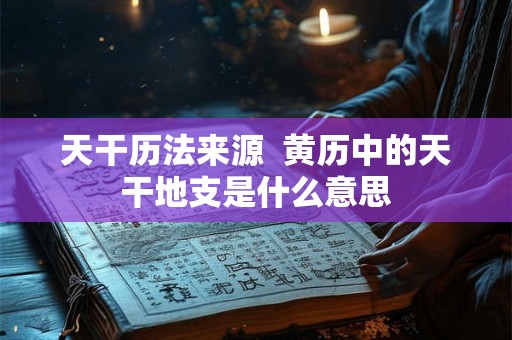 天干历法来源 黄历中的天干地支是什么意思 天干历法来源 黄历中的天干地支是什么意思