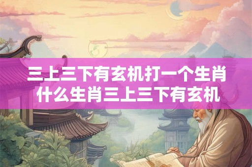三上三下有玄机打一个生肖 什么生肖三上三下有玄机