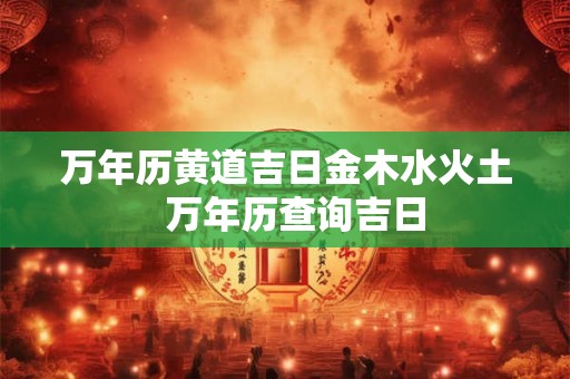 万年历黄道吉日金木水火土  万年历查询吉日