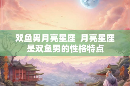 双鱼男月亮星座 月亮星座是双鱼男的性格特点 双鱼男月亮星座 月亮星座是双鱼男的性格特点