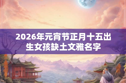 2026年元宵节正月十五出生女孩缺土文雅名字 2026年元宵节正月十五出生女孩缺土文雅名字