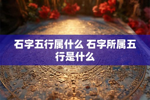 石字五行属什么 石字所属五行是什么 石字五行属什么 石字所属五行是什么