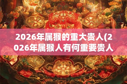 2026年属猴的重大贵人(2026年属猴人有何重要贵人可期待?) 2026年属猴的重大贵人(2026年属猴人有何重要贵人可期待?)
