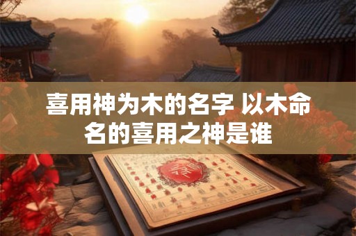 喜用神为木的名字 以木命名的喜用之神是谁