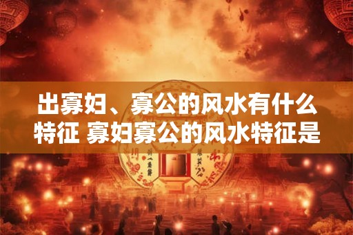 出寡妇、寡公的风水有什么特征 寡妇寡公的风水特征是什么