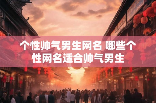 个性帅气男生网名 哪些个性网名适合帅气男生