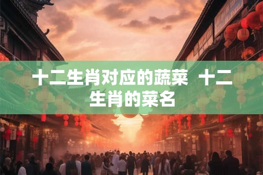 十二生肖对应的蔬菜 十二生肖的菜名 十二生肖对应的蔬菜 十二生肖的菜名