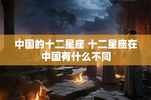 中国的十二星座 十二星座在中国有什么不同 中国的十二星座 十二星座在中国有什么不同