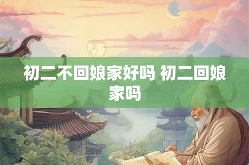 初二不回娘家好吗 初二回娘家吗 初二不回娘家好吗 初二回娘家吗