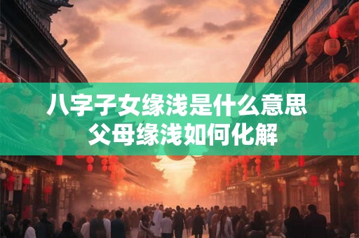 八字子女缘浅是什么意思  父母缘浅如何化解