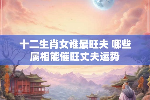 十二生肖女谁最旺夫 哪些属相能催旺丈夫运势