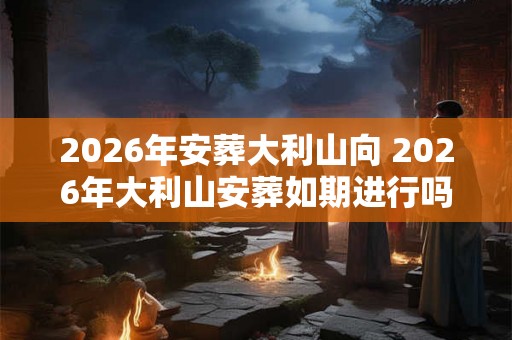 2026年安葬大利山向 2026年大利山安葬如期进行吗 2026年安葬大利山向 2026年大利山安葬如期进行吗